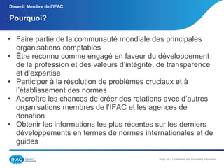 Devenir Membre de l’IFAC

Pourquoi?
• Faire partie de la communauté mondiale des principales
organisations comptables
• Être reconnu comme engagé en faveur du développement
de la profession et des valeurs d’intégrité, de transparence
et d’expertise
• Participer à la résolution de problèmes cruciaux et à
l’établissement des normes
• Accroître les chances de créer des relations avec d’autres
organisations membres de l’IFAC et les agences de
donation
• Obtenir les informations les plus récentes sur les derniers
développements en termes de normes internationales et de
guides
Page 14 | Confidential and Proprietary Information

 