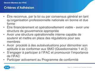 Devenir Membre de l’IFAC

Critères d’Adhésion
• Être reconnue, par la loi ou par consensus général en tant
qu’organisation professionnelle nationale en bonne et due
forme
• Être financièrement et opérationellement viable - avoir une
structure de gouvernance appropriée
• Avoir une structure opérationnelle interne capable de
soutenir et mettre en place des régulations pour ses
membres
• Avoir procédé à des autoévaluations pour démontrer son
aptitude à se conformer aux SMO (Questionnaires 1 et 2)
• S’engager à participer à l’IFAC et promouvoir l’importance
de l’IFAC
• Participer activement au Programme de conformité
Page 15 | Confidential and Proprietary Information

 