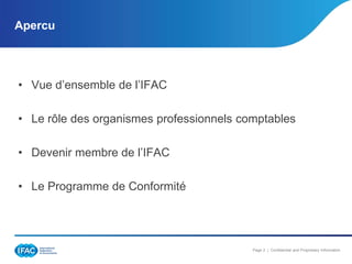 Apercu

• Vue d’ensemble de l’IFAC
• Le rôle des organismes professionnels comptables

• Devenir membre de l’IFAC
• Le Programme de Conformité

Page 2 | Confidential and Proprietary Information

 