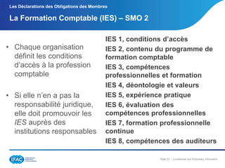 Les Déclarations des Obligations des Membres

La Formation Comptable (IES) Ŕ SMO 2

• Chaque organisation
définit les conditions
d’accès à la profession
comptable

• Si elle n’en a pas la
responsabilité juridique,
elle doit promouvoir les
IES auprès des
institutions responsables

IES 1, conditions d’accès
IES 2, contenu du programme de
formation comptable
IES 3, compétences
professionnelles et formation
IES 4, déontologie et valeurs
IES 5, expérience pratique
IES 6, évaluation des
compétences professionnelles
IES 7, formation professionnelle
continue
IES 8, compétences des auditeurs
Page 23 | Confidential and Proprietary Information

 