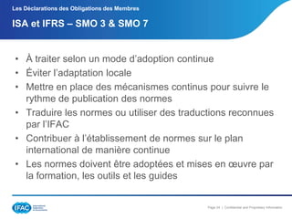 Les Déclarations des Obligations des Membres

ISA et IFRS Ŕ SMO 3 & SMO 7

• À traiter selon un mode d’adoption continue
• Éviter l’adaptation locale
• Mettre en place des mécanismes continus pour suivre le
rythme de publication des normes
• Traduire les normes ou utiliser des traductions reconnues
par l’IFAC
• Contribuer à l’établissement de normes sur le plan
international de manière continue
• Les normes doivent être adoptées et mises en œuvre par
la formation, les outils et les guides

Page 24 | Confidential and Proprietary Information

 