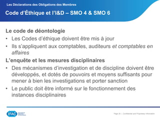 Les Déclarations des Obligations des Membres

Code d’Éthique et l’I&D Ŕ SMO 4 & SMO 6
Le code de déontologie
• Les Codes d’éthique doivent être mis à jour
• Ils s’appliquent aux comptables, auditeurs et comptables en
affaires
L’enquête et les mesures disciplinaires
• Des mécanismes d’investigation et de discipline doivent être
développés, et dotés de pouvoirs et moyens suffisants pour
mener à bien les investigations et porter sanction
• Le public doit être informé sur le fonctionnement des
instances disciplinaires

Page 25 | Confidential and Proprietary Information

 
