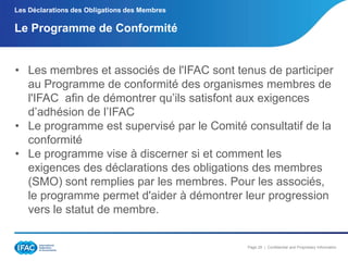 Les Déclarations des Obligations des Membres

Le Programme de Conformité

• Les membres et associés de l'IFAC sont tenus de participer
au Programme de conformité des organismes membres de
l'IFAC afin de démontrer qu’ils satisfont aux exigences
d’adhésion de l’IFAC
• Le programme est supervisé par le Comité consultatif de la
conformité
• Le programme vise à discerner si et comment les
exigences des déclarations des obligations des membres
(SMO) sont remplies par les membres. Pour les associés,
le programme permet d'aider à démontrer leur progression
vers le statut de membre.

Page 29 | Confidential and Proprietary Information

 