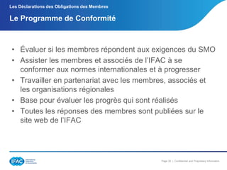 Les Déclarations des Obligations des Membres

Le Programme de Conformité

• Évaluer si les membres répondent aux exigences du SMO
• Assister les membres et associés de l’IFAC à se
conformer aux normes internationales et à progresser
• Travailler en partenariat avec les membres, associés et
les organisations régionales
• Base pour évaluer les progrès qui sont réalisés
• Toutes les réponses des membres sont publiées sur le
site web de l’IFAC

Page 30 | Confidential and Proprietary Information

 