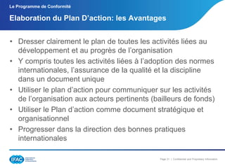 Le Programme de Conformité

Elaboration du Plan D’action: les Avantages
• Dresser clairement le plan de toutes les activités liées au
développement et au progrès de l’organisation
• Y compris toutes les activités liées à l’adoption des normes
internationales, l’assurance de la qualité et la discipline
dans un document unique
• Utiliser le plan d’action pour communiquer sur les activités
de l’organisation aux acteurs pertinents (bailleurs de fonds)
• Utiliser le Plan d’action comme document stratégique et
organisationnel
• Progresser dans la direction des bonnes pratiques
internationales
Page 31 | Confidential and Proprietary Information

 