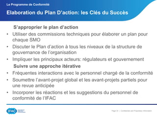 Le Programme de Conformité

Elaboration du Plan D’action: les Clés du Succès

•
•
•
•
•
•

S’approprier le plan d’action
Utiliser des commissions techniques pour élaborer un plan pour
chaque SMO
Discuter le Plan d’action à tous les niveaux de la structure de
gouvernance de l’organisation
Impliquer les principaux acteurs: régulateurs et gouvernement
Suivre une approche itérative
Fréquentes interactions avec le personnel chargé de la conformité
Soumettre l’avant-projet global et les avant-projets partiels pour
une revue anticipée
Incorporer les réactions et les suggestions du personnel de
conformité de l’IFAC
Page 33 | Confidential and Proprietary Information

 
