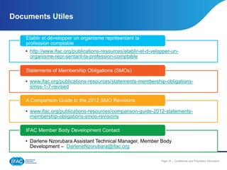 Documents Utiles
Etablir et développer un organisme représentant la
profession comptable
• http://www.ifac.org/publications-resources/etablir-et-d-velopper-unorganisme-repr-sentant-la-profession-comptable
Statements of Membership Obligations (SMOs)
• www.ifac.org/publications-resources/statements-membership-obligationssmos-1-7-revised
A Comparison Guide to the 2012 SMO Revisions
• www.ifac.org/publications-resources/comparison-guide-2012-statementsmembership-obligations-smos-revisions
IFAC Member Body Development Contact

• Darlene Nzorubara Assistant Technical Manager, Member Body
Development – DarleneNzorubara@ifac.org
Page 34 | Confidential and Proprietary Information

 