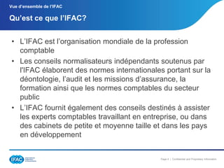Vue d’ensemble de l’IFAC

Qu’est ce que l’IFAC?
• L’IFAC est l’organisation mondiale de la profession
comptable
• Les conseils normalisateurs indépendants soutenus par
l'IFAC élaborent des normes internationales portant sur la
déontologie, l’audit et les missions d’assurance, la
formation ainsi que les normes comptables du secteur
public
• L’IFAC fournit également des conseils destinés à assister
les experts comptables travaillant en entreprise, ou dans
des cabinets de petite et moyenne taille et dans les pays
en développement

Page 4 | Confidential and Proprietary Information

 