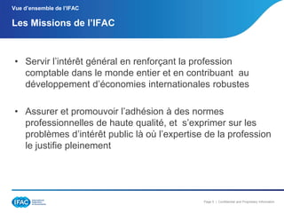 Vue d’ensemble de l’IFAC

Les Missions de l’IFAC

• Servir l’intérêt général en renforçant la profession
comptable dans le monde entier et en contribuant au
développement d’économies internationales robustes
• Assurer et promouvoir l’adhésion à des normes
professionnelles de haute qualité, et s’exprimer sur les
problèmes d’intérêt public là où l’expertise de la profession
le justifie pleinement

Page 5 | Confidential and Proprietary Information

 