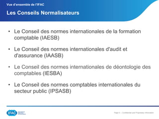 Vue d’ensemble de l’IFAC

Les Conseils Normalisateurs
• Le Conseil des normes internationales de la formation
comptable (IAESB)
• Le Conseil des normes internationales d'audit et
d'assurance (IAASB)

• Le Conseil des normes internationales de déontologie des
comptables (IESBA)
• Le Conseil des normes comptables internationales du
secteur public (IPSASB)

Page 6 | Confidential and Proprietary Information

 