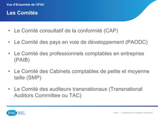 Vue d’Ensemble de l’IFAC

Les Comités
• Le Comité consultatif de la conformité (CAP)

• Le Comité des pays en voie de développement (PAODC)
• Le Comité des professionnels comptables en entreprise
(PAIB)

• Le Comité des Cabinets comptables de petite et moyenne
taille (SMP)
• Le Comité des auditeurs transnationaux (Transnational
Auditors Committee ou TAC)

Page 7 | Confidential and Proprietary Information

 