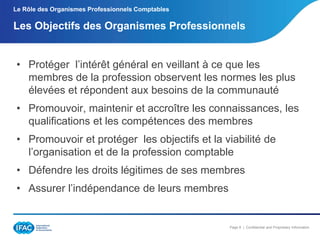 Le Rôle des Organismes Professionnels Comptables

Les Objectifs des Organismes Professionnels

• Protéger l’intérêt général en veillant à ce que les
membres de la profession observent les normes les plus
élevées et répondent aux besoins de la communauté
• Promouvoir, maintenir et accroître les connaissances, les
qualifications et les compétences des membres

• Promouvoir et protéger les objectifs et la viabilité de
l’organisation et de la profession comptable
• Défendre les droits légitimes de ses membres
• Assurer l’indépendance de leurs membres

Page 8 | Confidential and Proprietary Information

 