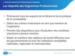 Le Rôle des Organismes Professionnels Comptables

Les Objectifs des Organismes Professionnels

• Promouvoir tous les aspects de la théorie et de la pratique
de la comptabilité
• Définir les critères d’admission en tant que membre de
l’organisme
• Prendre des dispositions pour l’évaluation des candidats
cherchant à devenir membre
• Etablir et maintenir des relations de travail efficaces avec
les gouvernements et avec les institutions comptables
nationales, régionales et internationales

Page 9 | Confidential and Proprietary Information

 