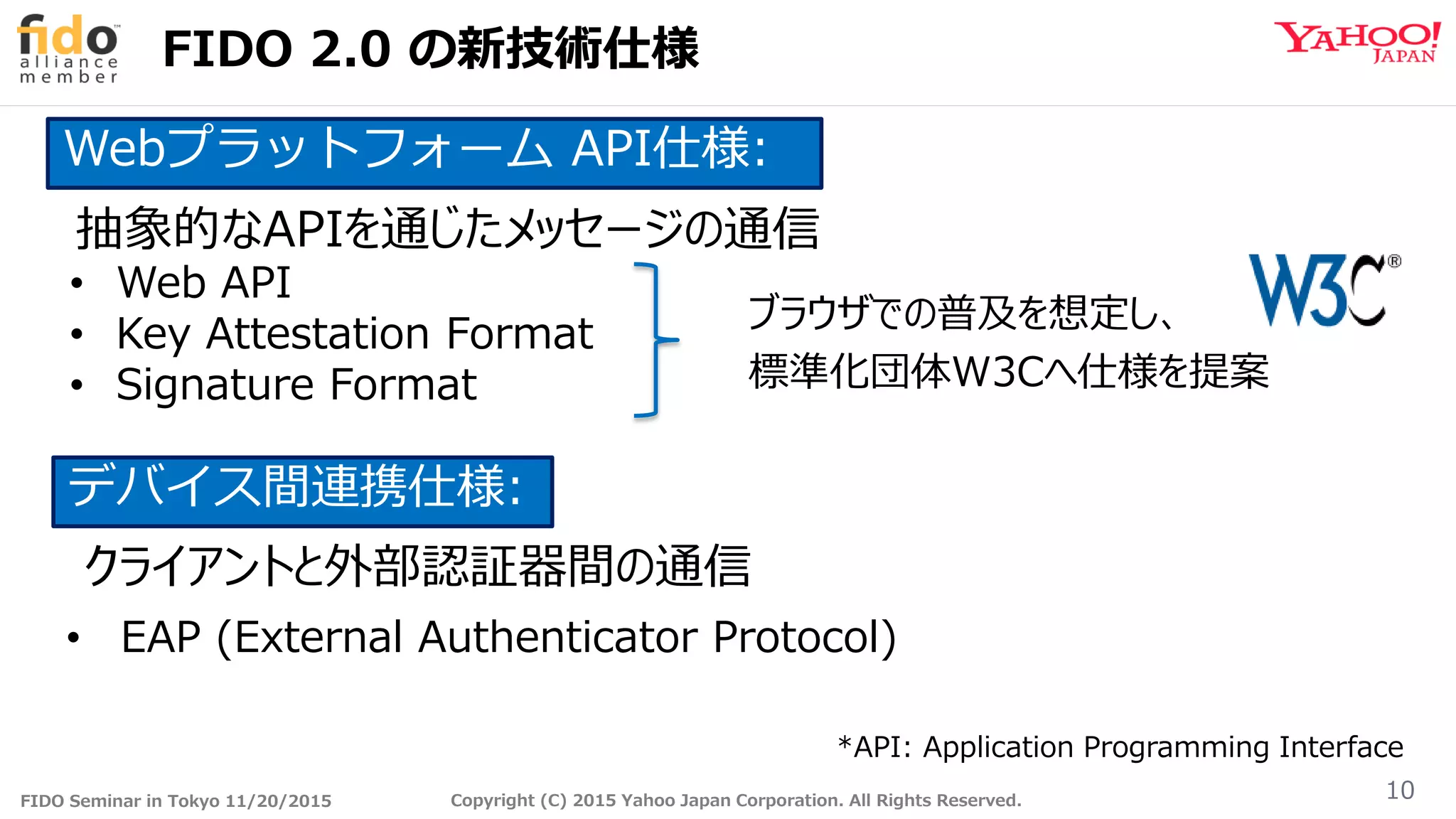 FIDO Seminar in Tokyo 11/20/2015 Copyright (C) 2015 Yahoo Japan Corporation. All Rights Reserved.
FIDO 2.0 の新技術仕様
10
• Web API
• Key Attestation Format
• Signature Format
• EAP (External Authenticator Protocol)
Webプラットフォーム API仕様:
デバイス間連携仕様:
抽象的なAPIを通じたメッセージの通信
クライアントと外部認証器間の通信
*API: Application Programming Interface
ブラウザでの普及を想定し、
標準化団体W3Cへ仕様を提案
 