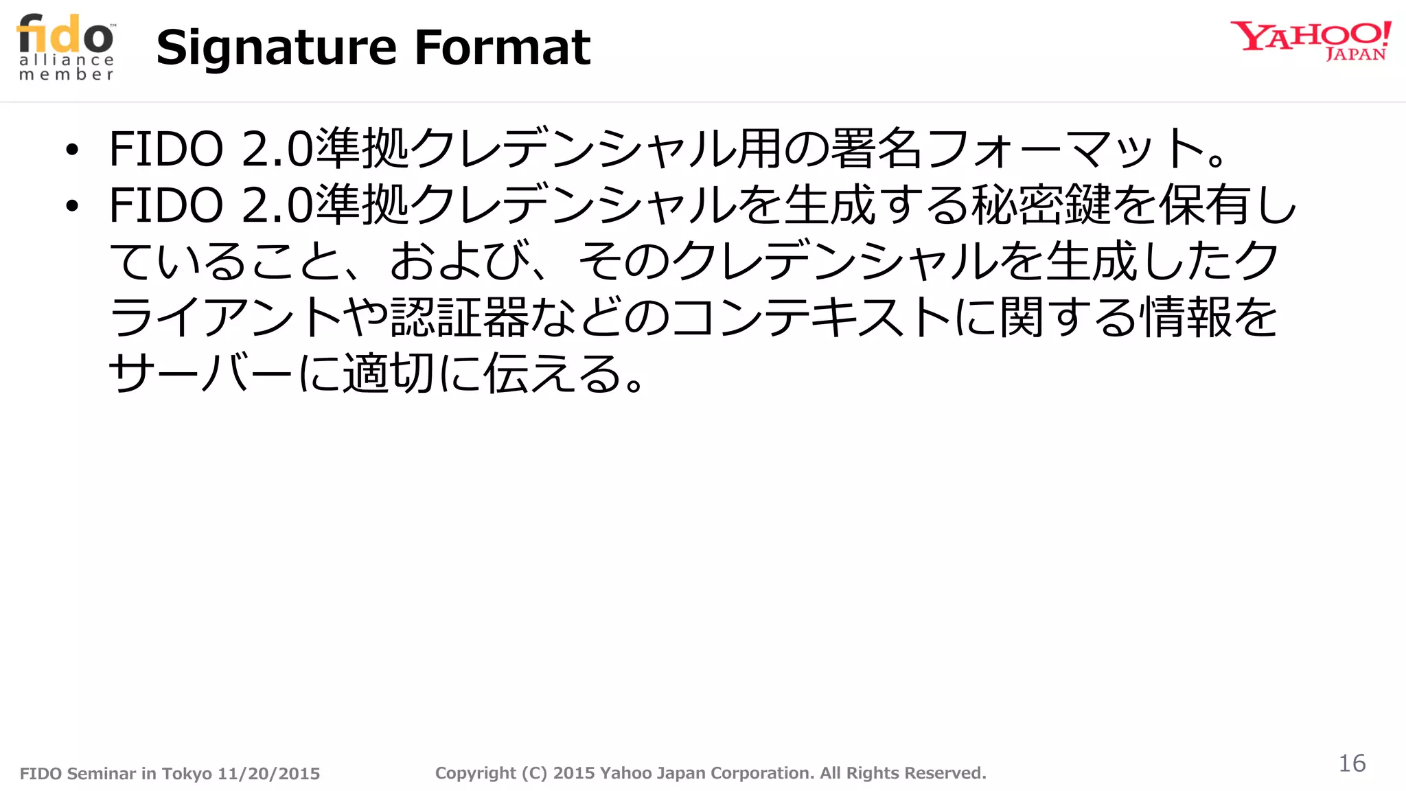 FIDO Seminar in Tokyo 11/20/2015 Copyright (C) 2015 Yahoo Japan Corporation. All Rights Reserved.
Signature Format
16
• FIDO 2.0準拠クレデンシャル用の署名フォーマット。
• FIDO 2.0準拠クレデンシャルを生成する秘密鍵を保有し
ていること、および、そのクレデンシャルを生成したク
ライアントや認証器などのコンテキストに関する情報を
サーバーに適切に伝える。
 