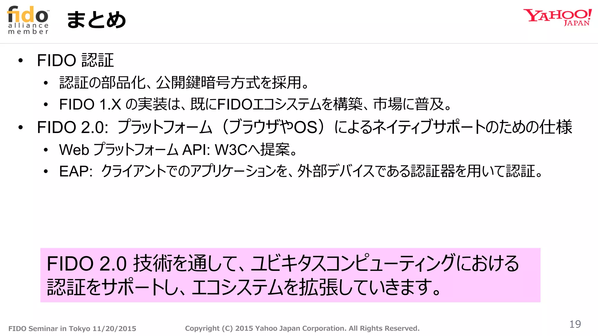 FIDO Seminar in Tokyo 11/20/2015 Copyright (C) 2015 Yahoo Japan Corporation. All Rights Reserved.
まとめ
• FIDO 認証
• 認証の部品化、公開鍵暗号方式を採用。
• FIDO 1.X の実装は、既にFIDOエコシステムを構築、市場に普及。
• FIDO 2.0: プラットフォーム（ブラウザやOS）によるネイティブサポートのための仕様
• Web プラットフォーム API: W3Cへ提案。
• EAP: クライアントでのアプリケーションを、外部デバイスである認証器を用いて認証。
19
FIDO 2.0 技術を通して、ユビキタスコンピューティングにおける
認証をサポートし、エコシステムを拡張していきます。
 