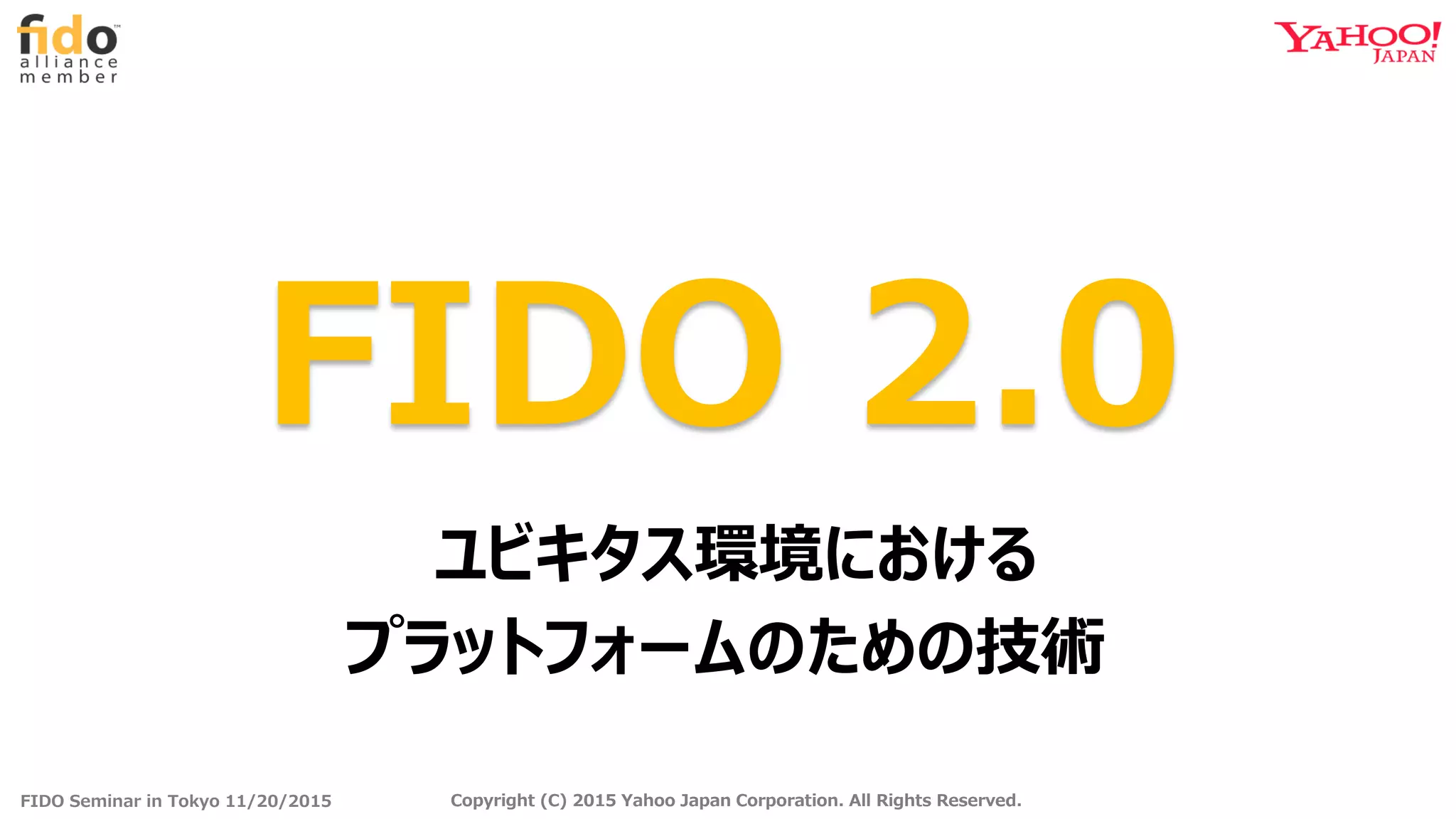 FIDO Seminar in Tokyo 11/20/2015 Copyright (C) 2015 Yahoo Japan Corporation. All Rights Reserved.Copyright (C) 2015 Yahoo Japan Corporation. All Rights Reserved.
FIDO 2.0
ユビキタス環境における
プラットフォームのための技術
 