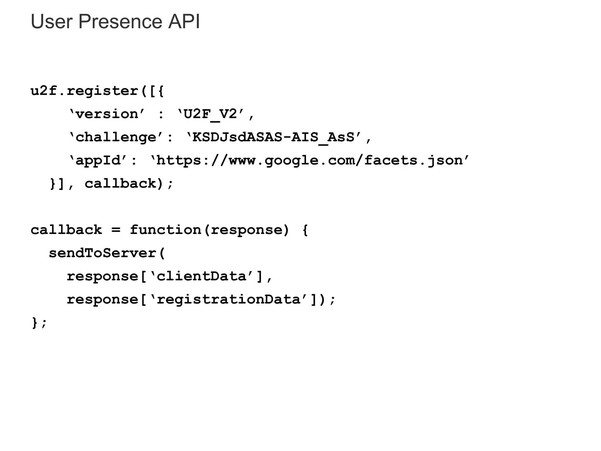 User Presence API
u2f.register([{
‘version’ : ‘U2F_V2’,
‘challenge’: ‘KSDJsdASAS-AIS_AsS’,
‘appId’: ‘https://www.google.com/facets.json’
}], callback);
callback = function(response) {
sendToServer(
response[‘clientData’],
response[‘registrationData’]);
};
 