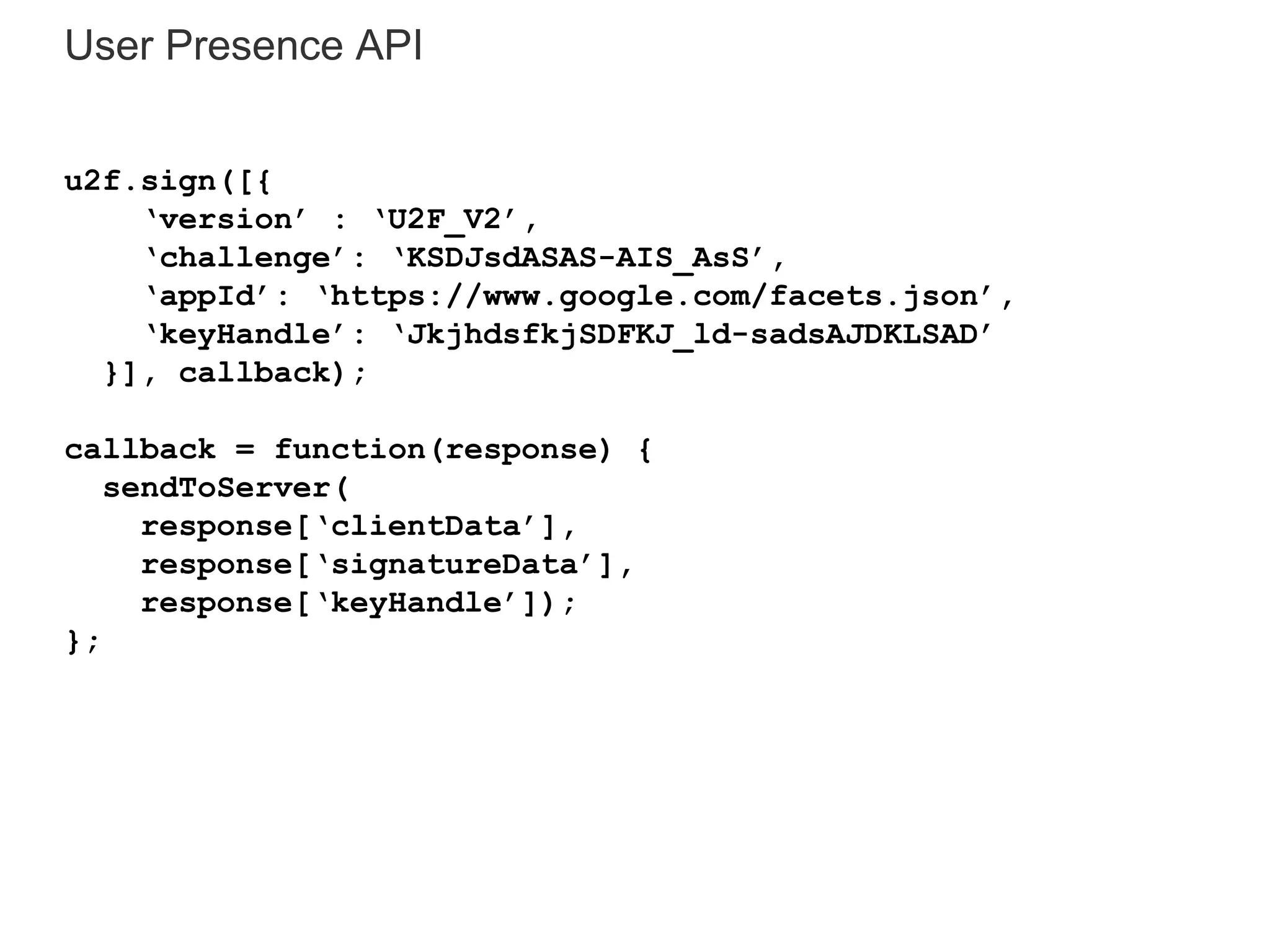 User Presence API
u2f.sign([{
‘version’ : ‘U2F_V2’,
‘challenge’: ‘KSDJsdASAS-AIS_AsS’,
‘appId’: ‘https://www.google.com/facets.json’,
‘keyHandle’: ‘JkjhdsfkjSDFKJ_ld-sadsAJDKLSAD’
}], callback);
callback = function(response) {
sendToServer(
response[‘clientData’],
response[‘signatureData’],
response[‘keyHandle’]);
};
 