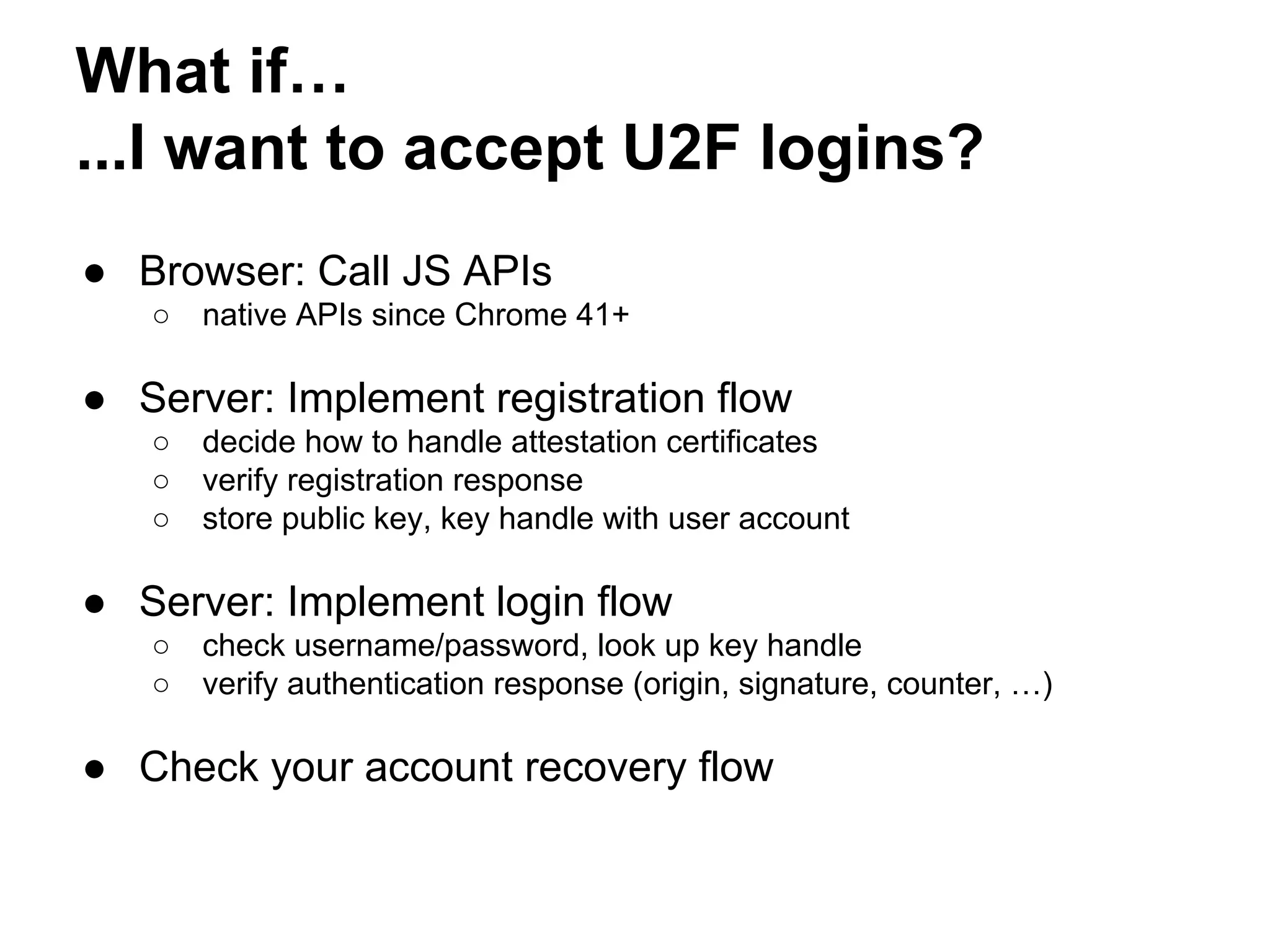 What if…
...I want to accept U2F logins?
● Browser: Call JS APIs
○ native APIs since Chrome 41+
● Server: Implement registration flow
○ decide how to handle attestation certificates
○ verify registration response
○ store public key, key handle with user account
● Server: Implement login flow
○ check username/password, look up key handle
○ verify authentication response (origin, signature, counter, …)
● Check your account recovery flow
 