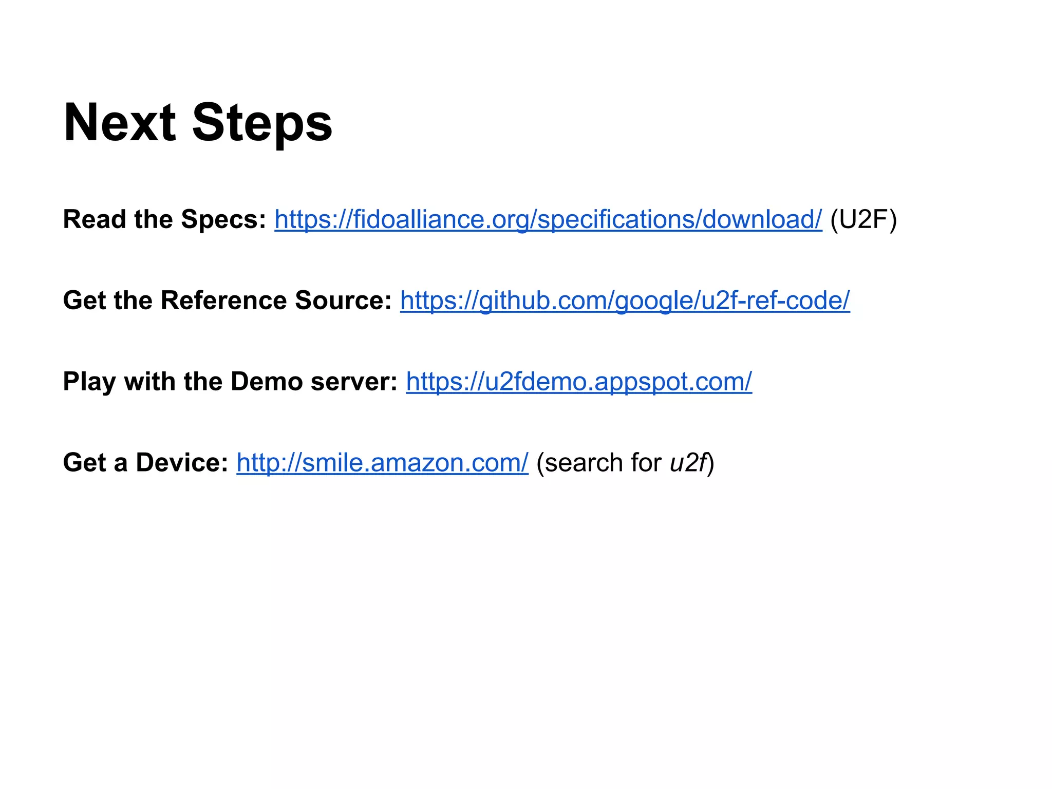 Next Steps
Read the Specs: https://fidoalliance.org/specifications/download/ (U2F)
Get the Reference Source: https://github.com/google/u2f-ref-code/
Play with the Demo server: https://u2fdemo.appspot.com/
Get a Device: http://smile.amazon.com/ (search for u2f)
 