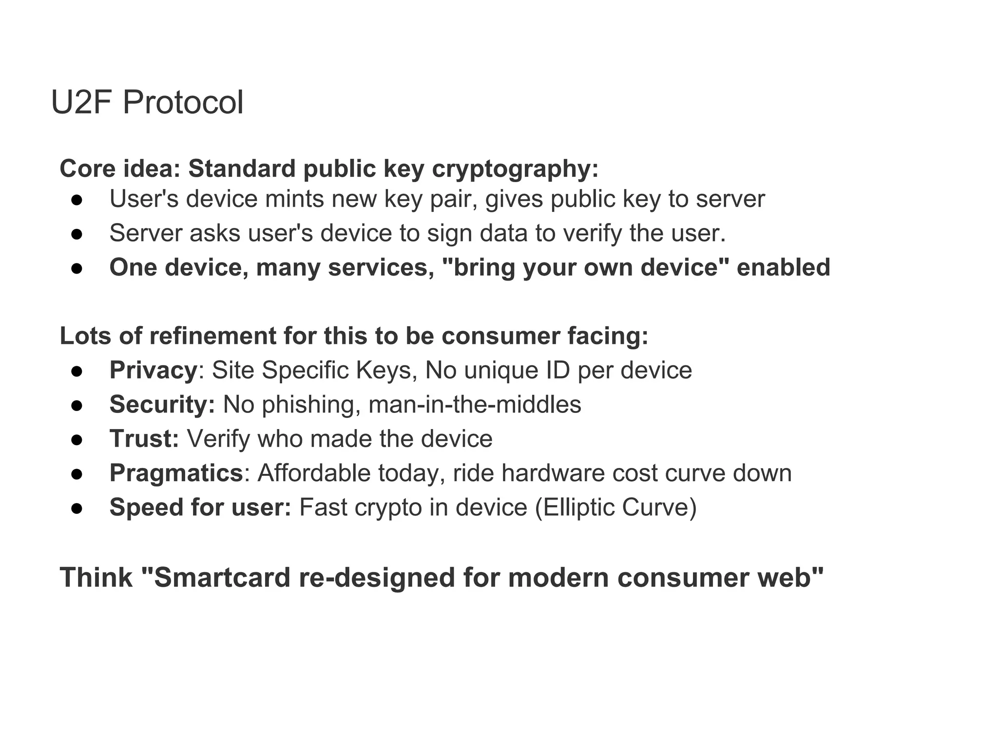 U2F Protocol
Core idea: Standard public key cryptography:
● User's device mints new key pair, gives public key to server
● Server asks user's device to sign data to verify the user.
● One device, many services, "bring your own device" enabled
Lots of refinement for this to be consumer facing:
● Privacy: Site Specific Keys, No unique ID per device
● Security: No phishing, man-in-the-middles
● Trust: Verify who made the device
● Pragmatics: Affordable today, ride hardware cost curve down
● Speed for user: Fast crypto in device (Elliptic Curve)
Think "Smartcard re-designed for modern consumer web"
 