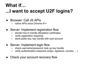 What if…
...I want to accept U2F logins?
● Browser: Call JS APIs
○ native APIs since Chrome 41+
● Server: Implement registration flow
○ decide how to handle attestation certificates
○ verify registration response
○ store public key, key handle with user account
● Server: Implement login flow
○ check username/password, look up key handle
○ verify authentication response (origin, signature, counter, …)
● Check your account recovery flow
 
