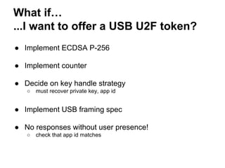 What if…
...I want to offer a USB U2F token?
● Implement ECDSA P-256
● Implement counter
● Decide on key handle strategy
○ must recover private key, app id
● Implement USB framing spec
● No responses without user presence!
○ check that app id matches
 