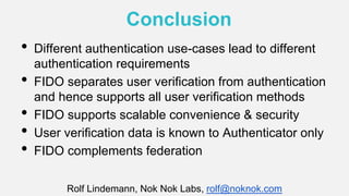 Conclusion
• Different authentication use-cases lead to different
authentication requirements
• FIDO separates user verification from authentication
and hence supports all user verification methods
• FIDO supports scalable convenience & security
• User verification data is known to Authenticator only
• FIDO complements federation
Rolf Lindemann, Nok Nok Labs, rolf@noknok.com
 