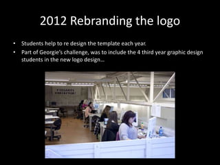 2012 Rebranding the logo
• Students help to re design the template each year.
• Part of Georgie’s challenge, was to include the 4 third year graphic design
students in the new logo design…
 