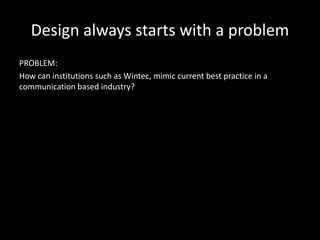 Design always starts with a problem
PROBLEM:
How can institutions such as Wintec, mimic current best practice in a
communication based industry?
 