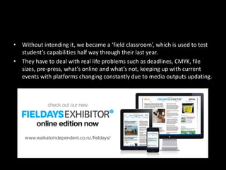 • Without intending it, we became a ‘field classroom’, which is used to test
student’s capabilities half way through their last year.
• They have to deal with real life problems such as deadlines, CMYK, file
sizes, pre-press, what’s online and what’s not, keeping up with current
events with platforms changing constantly due to media outputs updating.
 