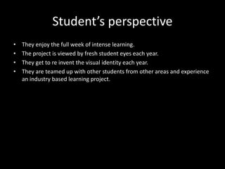 Student’s perspective
• They enjoy the full week of intense learning.
• The project is viewed by fresh student eyes each year.
• They get to re invent the visual identity each year.
• They are teamed up with other students from other areas and experience
an industry based learning project.
 