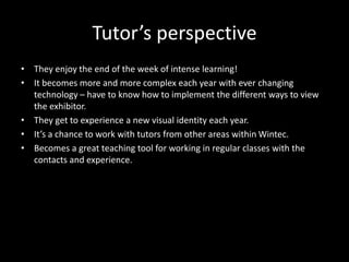 Tutor’s perspective
• They enjoy the end of the week of intense learning!
• It becomes more and more complex each year with ever changing
technology – have to know how to implement the different ways to view
the exhibitor.
• They get to experience a new visual identity each year.
• It’s a chance to work with tutors from other areas within Wintec.
• Becomes a great teaching tool for working in regular classes with the
contacts and experience.
 