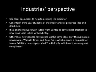 Industries' perspective
• Use local businesses to help to produce the exhibitor
• Can inform third year students of the importance of pre press files and
deadlines.
• It’s a chance to work with tutors from Wintec to advise best practices in
new ways to be in line with industry.
• Other local newspapers have picked up the same idea, only through a real
newsroom – Waikato Times and Rural Press which opened a competition
to our Exhibitor newspaper called The Fieldaily, which we took as a great
compliment!
 