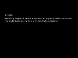 ANSWER:
By utilising the graphic design, advertising, photography and journalism third
year students and placing them in an industry based project.
 