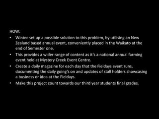 HOW:
• Wintec set up a possible solution to this problem, by utilising an New
Zealand based annual event, conveniently placed in the Waikato at the
end of Semester one.
• This provides a wider range of content as it’s a national annual farming
event held at Mystery Creek Event Centre.
• Create a daily magazine for each day that the Fieldays event runs,
documenting the daily going’s on and updates of stall holders showcasing
a business or idea at the Fieldays.
• Make this project count towards our third year students final grades.
 
