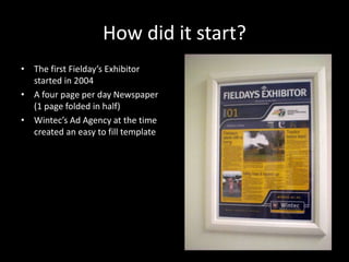 How did it start?
• The first Fielday’s Exhibitor
started in 2004
• A four page per day Newspaper
(1 page folded in half)
• Wintec’s Ad Agency at the time
created an easy to fill template
 