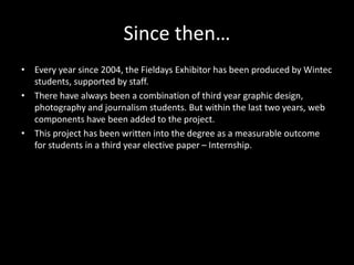 Since then…
• Every year since 2004, the Fieldays Exhibitor has been produced by Wintec
students, supported by staff.
• There have always been a combination of third year graphic design,
photography and journalism students. But within the last two years, web
components have been added to the project.
• This project has been written into the degree as a measurable outcome
for students in a third year elective paper – Internship.
 