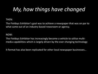 My, how things have changed
THEN:
The Fieldays Exhibitor’s goal was to achieve a newspaper that was on par to
what came out of an industry based newsroom or agency.
NOW:
The Fieldays Exhibitor has increasingly become a vehicle to utilise multi-
media capabilities which is largely driven by the ever changing technology
It format has also been replicated for other local newspaper businesses…
 