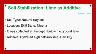 • Soil Type: Natural clay soil
• Location: Ekiti State, Nigeria
• It was collected at 1m depth below the ground level
• Additive: Hydrated high calcium lime, Ca(OH)2
Soil Stabilization: Lime as Additive
Flaherty.C 2002
 