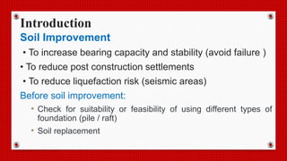 Introduction
Soil Improvement
• To increase bearing capacity and stability (avoid failure )
• To reduce post construction settlements
• To reduce liquefaction risk (seismic areas)
Before soil improvement:
• Check for suitability or feasibility of using different types of
foundation (pile / raft)
• Soil replacement
 