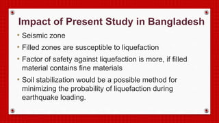 Impact of Present Study in Bangladesh
• Seismic zone
• Filled zones are susceptible to liquefaction
• Factor of safety against liquefaction is more, if filled
material contains fine materials
• Soil stabilization would be a possible method for
minimizing the probability of liquefaction during
earthquake loading.
 