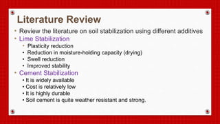 Literature Review
• Review the literature on soil stabilization using different additives
• Lime Stabilization
• Plasticity reduction
• Reduction in moisture-holding capacity (drying)
• Swell reduction
• Improved stability
• Cement Stabilization
• It is widely available
• Cost is relatively low
• It is highly durable
• Soil cement is quite weather resistant and strong.
 