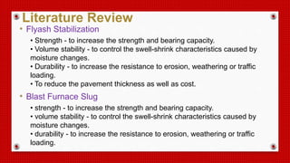 • Flyash Stabilization
• Strength - to increase the strength and bearing capacity.
• Volume stability - to control the swell-shrink characteristics caused by
moisture changes.
• Durability - to increase the resistance to erosion, weathering or traffic
loading.
• To reduce the pavement thickness as well as cost.
• Blast Furnace Slug
• strength - to increase the strength and bearing capacity.
• volume stability - to control the swell-shrink characteristics caused by
moisture changes.
• durability - to increase the resistance to erosion, weathering or traffic
loading.
Literature Review
 