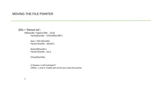 $file = ‘filetext.txt’;
If($handle = fopen( $file , ‘w’)){
Fwrite($handle , “123n456n789”);
$pos = ftell ($handle);
Fwrite( $handle , ‘abcdef’);
Rewind($handle );
Fwrite( $handle , ‘xyz’);
Fclose($handle);
// beware, it will overtype!!!
//Note : a and a+ modes will not let you move the pointer
}
MOVING THE FILE POINTER
 