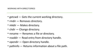 • getcwd — Gets the current working directory.
• rmdir — Removes directory.
• mkdir — Makes directory.
• chdir — Change directory.
• rename — Renames a file or directory.
• readdir — Read entry from directory handle.
• opendir — Open directory handle.
• pathinfo — Returns information about a file path.
WORKING WITH DIRECTORIES
 
