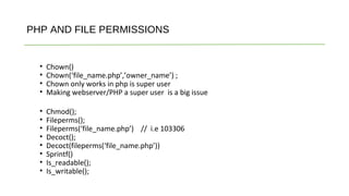 PHP AND FILE PERMISSIONS
• Chown()
• Chown(‘file_name.php’,’owner_name’) ;
• Chown only works in php is super user
• Making webserver/PHP a super user is a big issue
• Chmod();
• Fileperms();
• Fileperms(‘file_name.php’) // i.e 103306
• Decoct();
• Decoct(fileperms(‘file_name.php’))
• Sprintf()
• Is_readable();
• Is_writable();
 