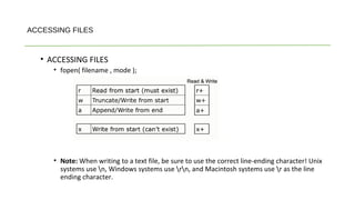 ACCESSING FILES
• ACCESSING FILES
• fopen( filename , mode );
• Note: When writing to a text file, be sure to use the correct line-ending character! Unix
systems use n, Windows systems use rn, and Macintosh systems use r as the line
ending character.
 