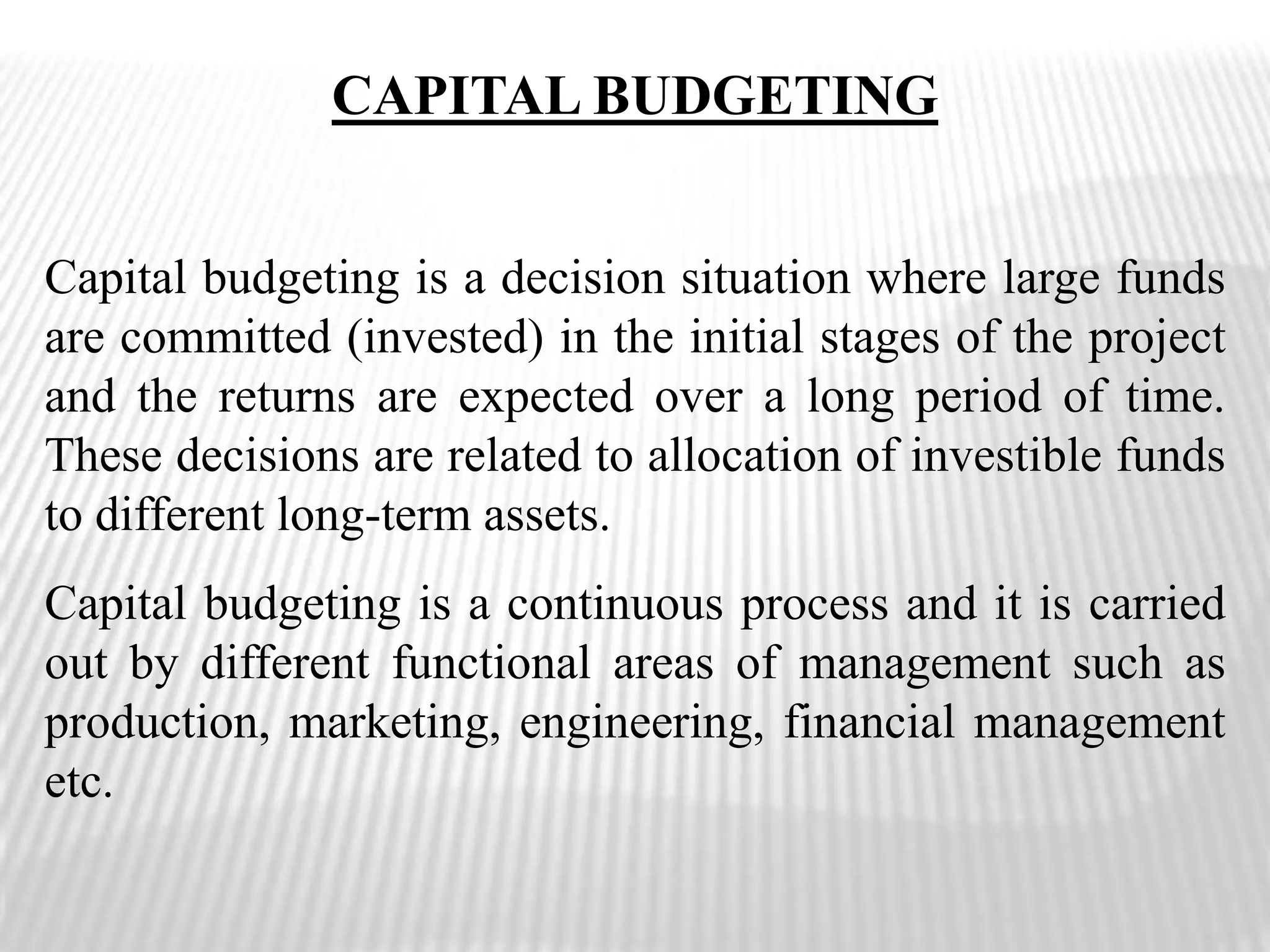 CAPITAL BUDGETINGCapital budgeting is a decision situation where large funds are committed (invested) in the initial stages of the project and the returns are expected over a long period of time. These decisions are related to allocation of investible funds to different long-term assets. Capital budgeting is a continuous process and it is carried out by different functional areas of management such as production, marketing, engineering, financial management etc.